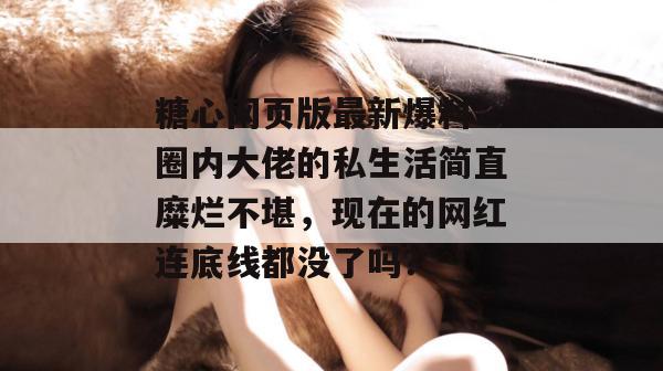 糖心网页版最新爆料：圈内大佬的私生活简直糜烂不堪，现在的网红连底线都没了吗？