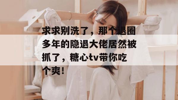 求求别洗了，那个退圈多年的隐退大佬居然被抓了，糖心tv带你吃个爽！