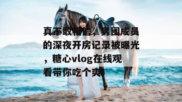 真不敢相信，男团成员的深夜开房记录被曝光，糖心vlog在线观看带你吃个爽！